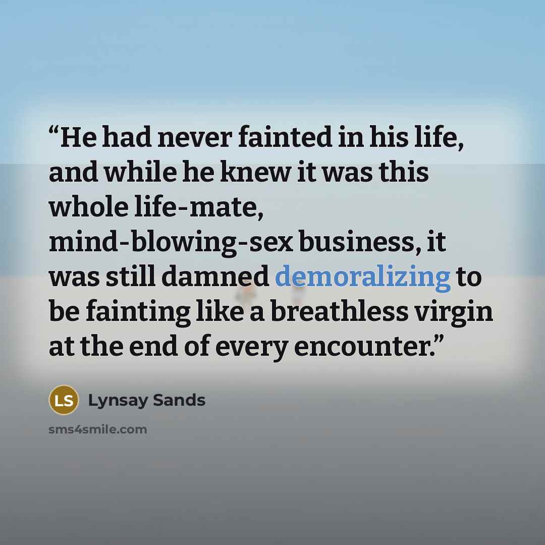 “He had never fainted in his life, and while he knew it was this whole life-mate, mind-blowing-sex business, it was still damned demoralizing to be fainting like a breathless virgin at the end of every encounter.” quote by Lynsay Sands