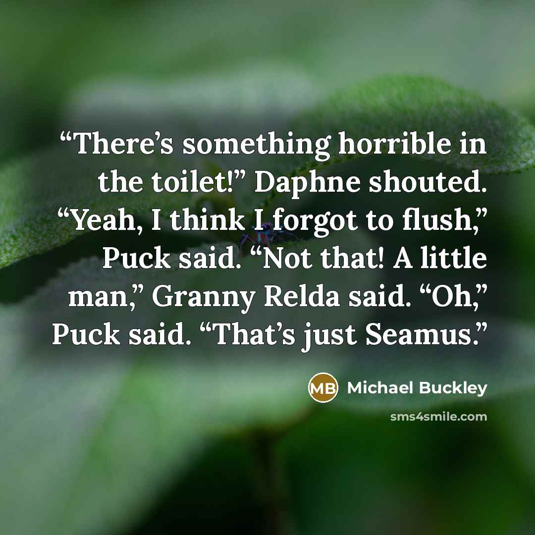 “There’s something horrible in the toilet!” Daphne shouted. “Yeah, I think I forgot to flush,” Puck said. “Not that! A little man,” Granny Relda said. “Oh,” Puck said. “That’s just Seamus.” quote by Michael Buckley