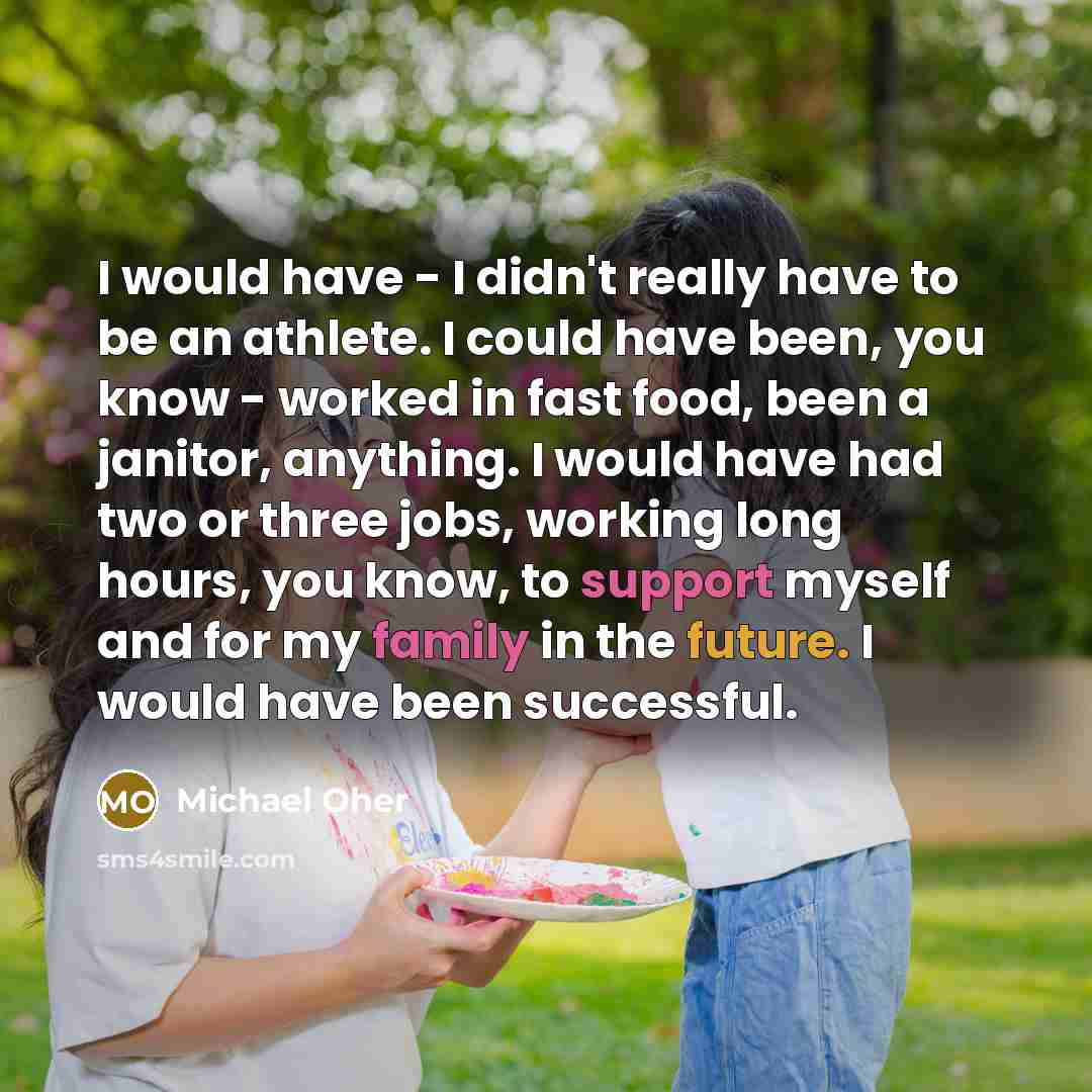 “I would have - I didn't really have to be an athlete. I could have been, you know - worked in fast food, been a janitor, anything. I would have had two or three jobs, working long hours, you know, to support myself and for my family in the future. I would have been successful.” quote by Michael Oher