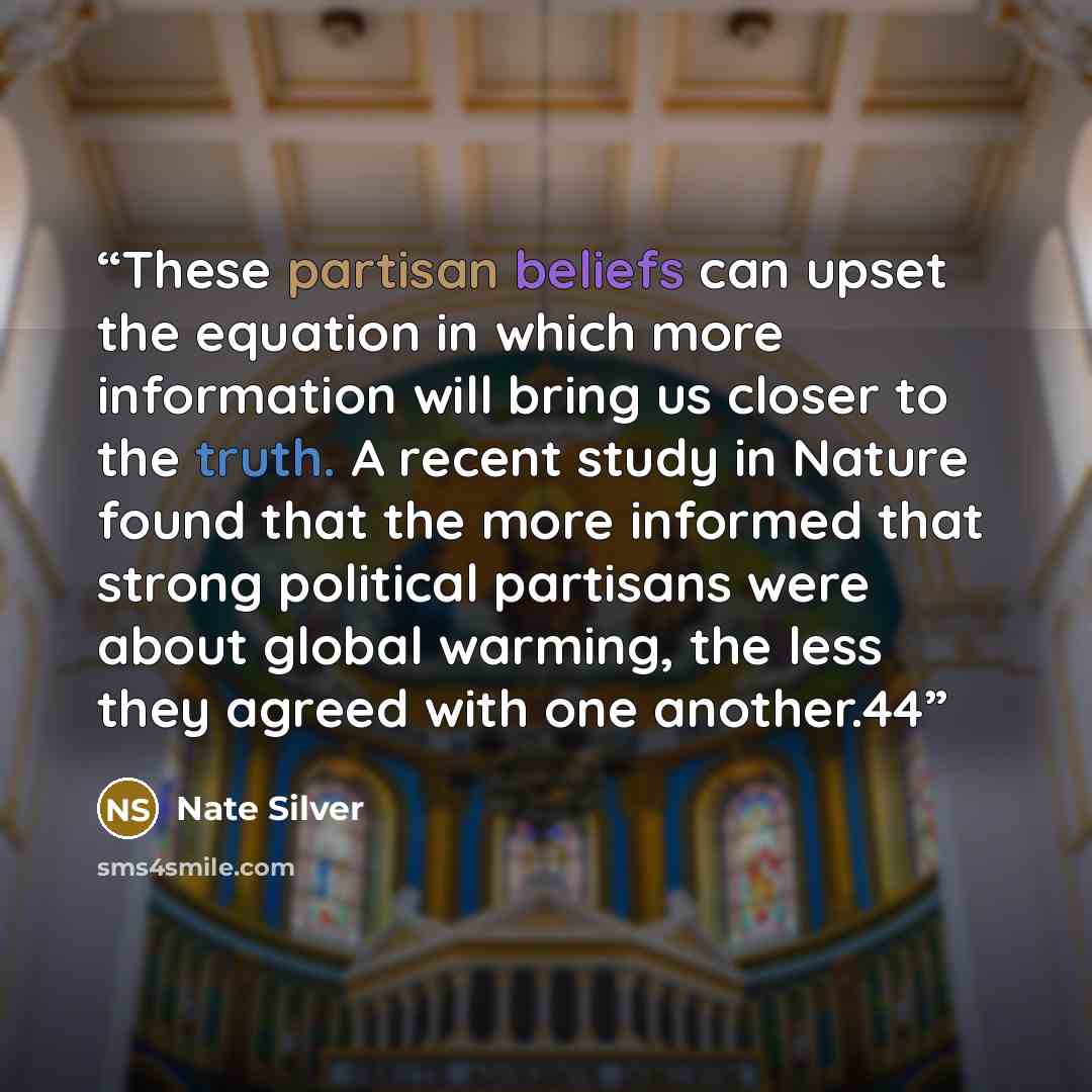 “These partisan beliefs can upset the equation in which more information will bring us closer to the truth. A recent study in Nature found that the more informed that strong political partisans were about global warming, the less they agreed with one another.44” quote by Nate Silver