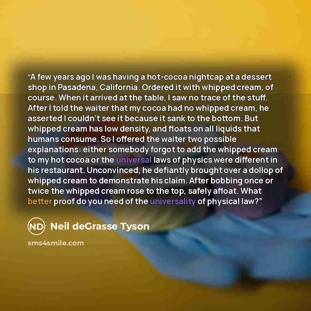 “A few years ago I was having a hot-cocoa nightcap at a dessert shop in Pasadena, California. Ordered it with whipped cream, of course. When it arrived at the table, I saw no trace of the stuff. After I told the waiter that my cocoa had no whipped cream, he asserted I couldn’t see it because it…” quote by Neil deGrasse Tyson