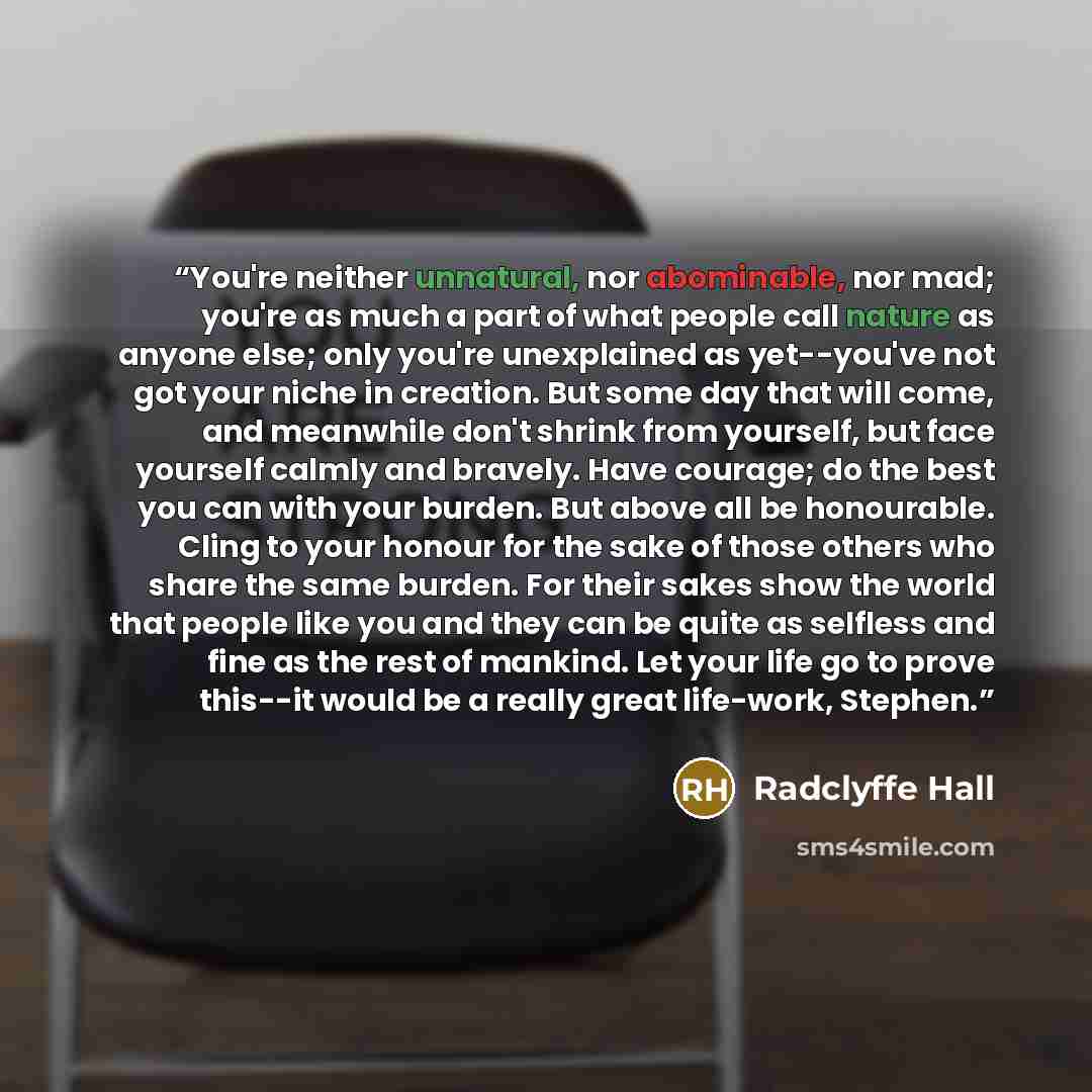 “You're neither unnatural, nor abominable, nor mad; you're as much a part of what people call nature as anyone else; only you're unexplained as yet--you've not got your niche in creation. But some day that will come, and meanwhile don't shrink from yourself, but face yourself calmly and bravely…” quote by Radclyffe Hall