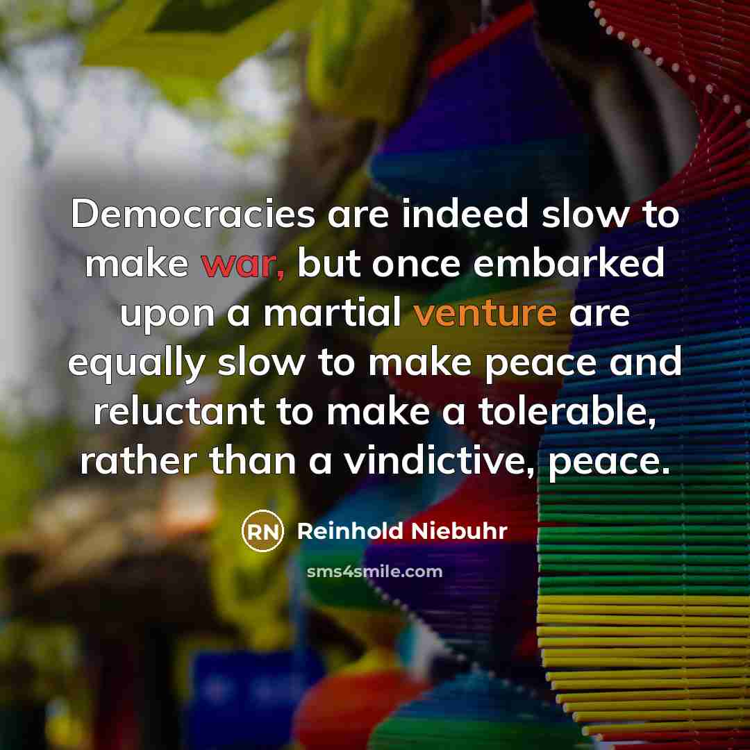 “Democracies are indeed slow to make war, but once embarked upon a martial venture are equally slow to make peace and reluctant to make a tolerable, rather than a vindictive, peace.” quote by Reinhold Niebuhr