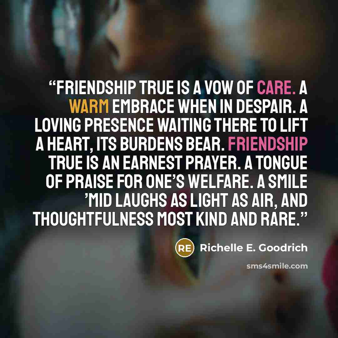 “Friendship true is a vow of care. A warm embrace when in despair. A loving presence waiting there to lift a heart, its burdens bear. Friendship true is an earnest prayer. A tongue of praise for one’s welfare. A smile ’mid laughs as light as air, and thoughtfulness most kind and rare.” quote by Richelle E. Goodrich