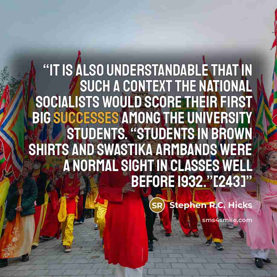 “It is also understandable that in such a context the National Socialists would score their first big successes among the university students. “Students in brown shirts and swastika armbands were a normal sight in classes well before 1932.”[243]” quote by Stephen R.C. Hicks