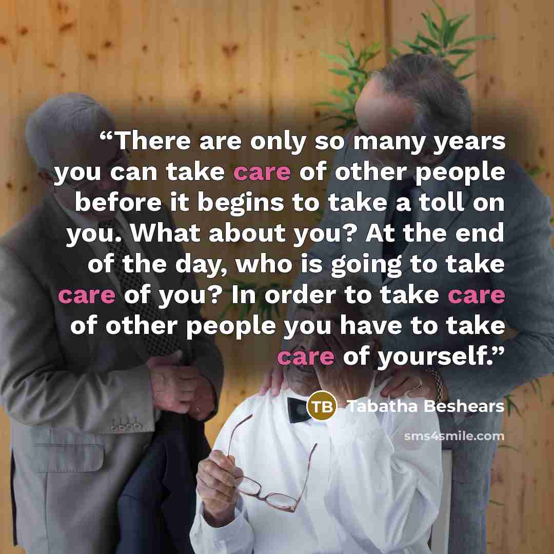“There are only so many years you can take care of other people before it begins to take a toll on you. What about you? At the end of the day, who is going to take care of you? In order to take care of other people you have to take care of yourself.” quote by Tabatha Beshears
