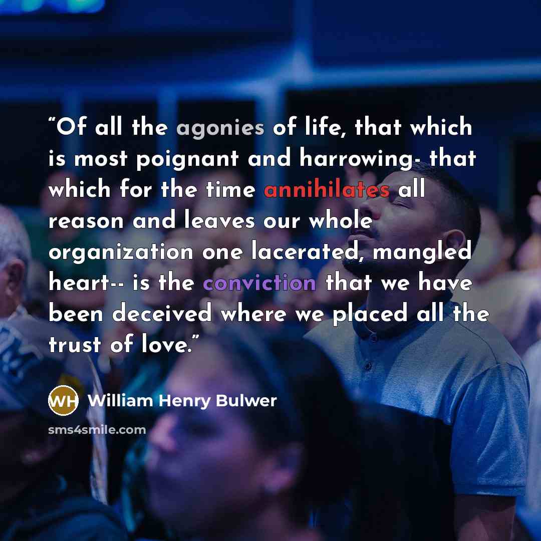 “Of all the agonies of life, that which is most poignant and harrowing- that which for the time annihilates all reason and leaves our whole organization one lacerated, mangled heart-- is the conviction that we have been deceived where we placed all the trust of love.” quote by William Henry Bulwer