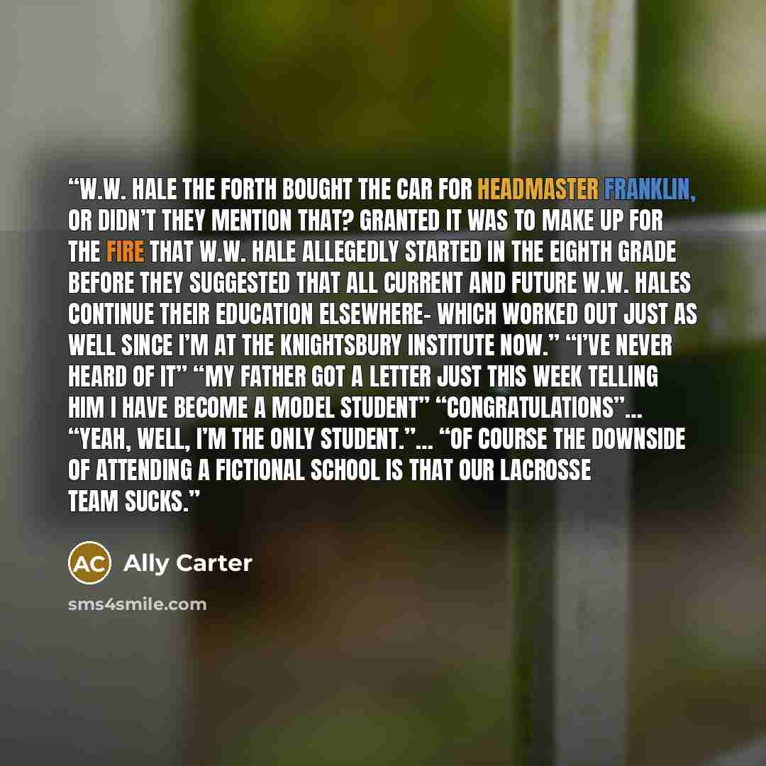 “W.W. Hale the Forth bought the car for Headmaster Franklin, or didn’t they mention that? Granted it was to make up for the fire that W.W. Hale allegedly started in the eighth grade before they suggested that all current and future W.W. Hales continue their education elsewhere- which worked out…” quote by Ally Carter
