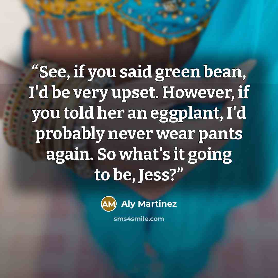 “See, if you said green bean, I'd be very upset. However, if you told her an eggplant, I'd probably never wear pants again. So what's it going to be, Jess?” quote by Aly Martinez