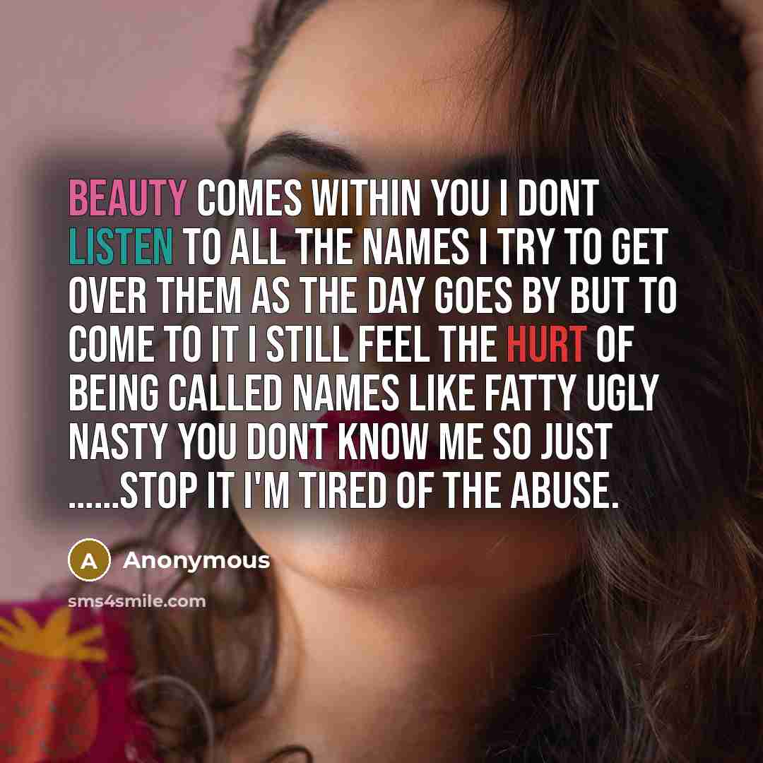 “Beauty comes within you I dont listen to all the names I try to get over them as the day goes by but to come to it I still feel the hurt of being called names like fatty ugly nasty you dont know me so just ……STOP IT I'm tired of the abuse.” quote by Anonymous