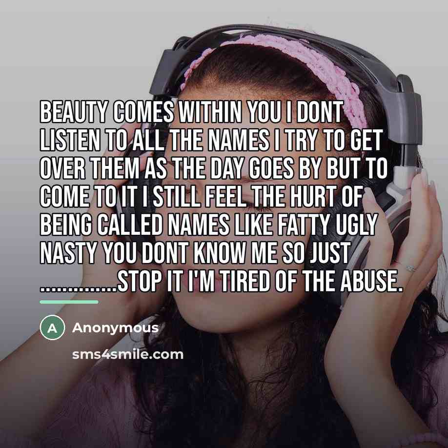 “Beauty comes within you I dont listen to all the names I try to get over them as the day goes by but to come to it I still feel the hurt of being called names like fatty ugly nasty you dont know me so just ……STOP IT I'm tired of the abuse.” quote by Anonymous