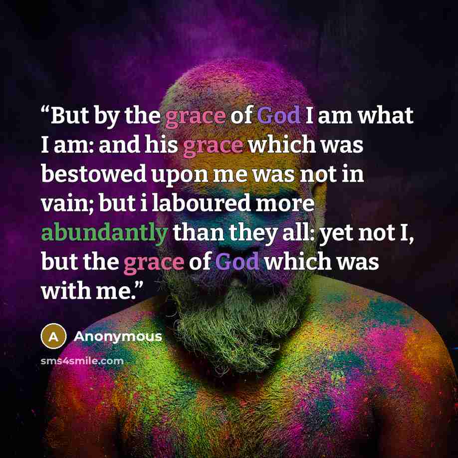 “But by the grace of God I am what I am: and his grace which was bestowed upon me was not in vain; but i laboured more abundantly than they all: yet not I, but the grace of God which was with me.” quote by Anonymous