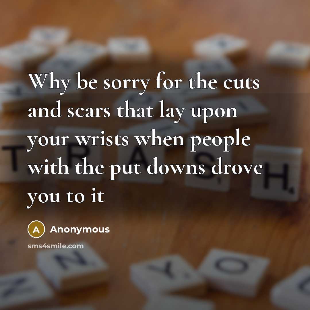 “Why be sorry for the cuts and scars that lay upon your wrists when people with the put downs drove you to it” quote by Anonymous
