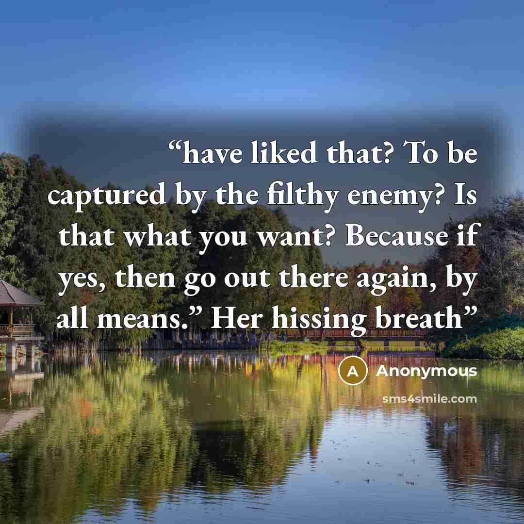 “have liked that? To be captured by the filthy enemy? Is that what you want? Because if yes, then go out there again, by all means.” Her hissing breath” quote by Anonymous