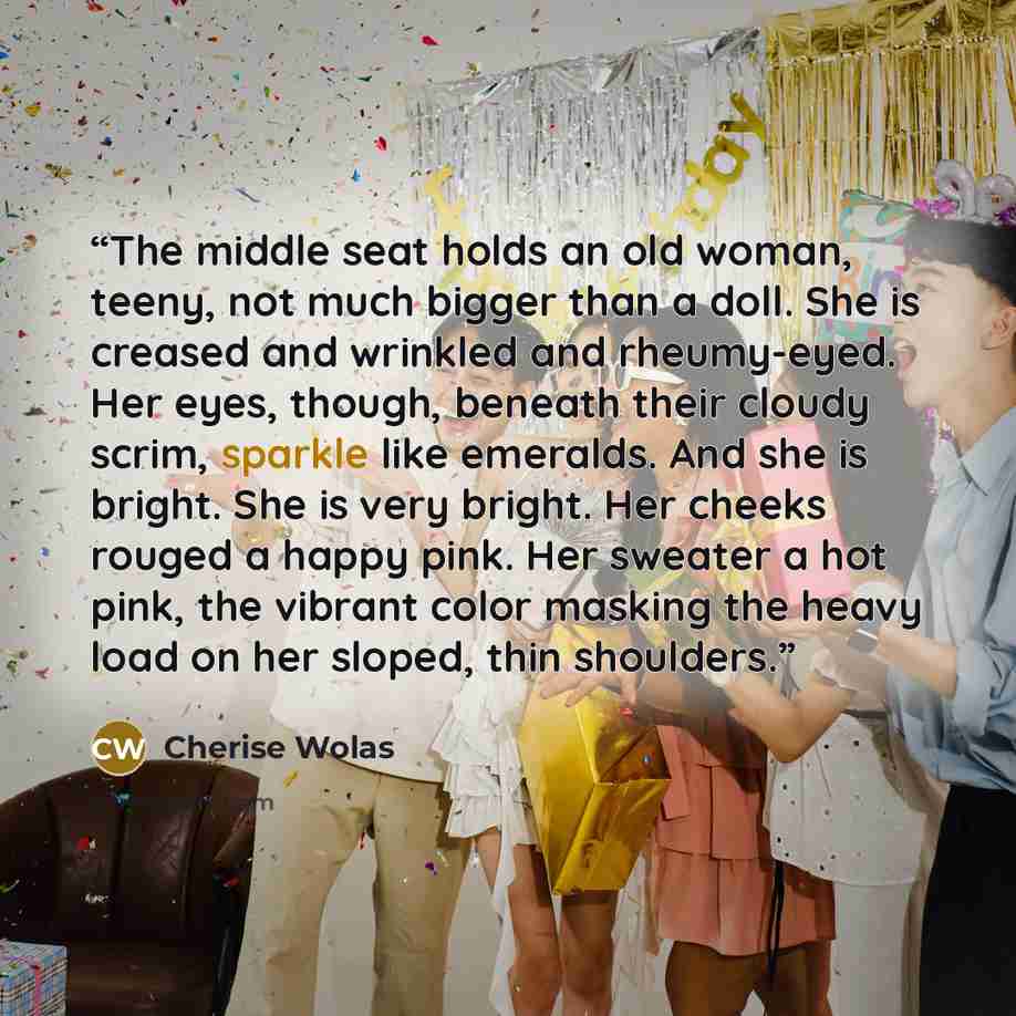 “The middle seat holds an old woman, teeny, not much bigger than a doll. She is creased and wrinkled and rheumy-eyed. Her eyes, though, beneath their cloudy scrim, sparkle like emeralds. And she is bright. She is very bright. Her cheeks rouged a happy pink. Her sweater a hot pink, the vibrant color…” quote by Cherise Wolas