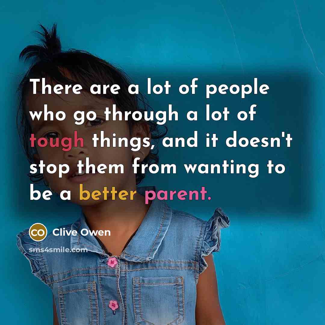 “There are a lot of people who go through a lot of tough things, and it doesn't stop them from wanting to be a better parent.” quote by Clive Owen