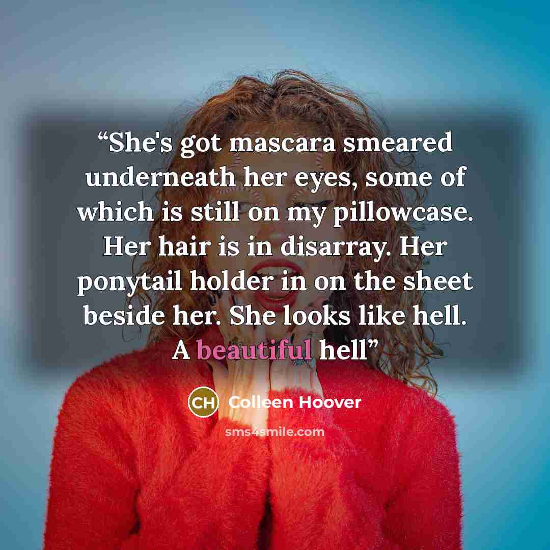 “She's got mascara smeared underneath her eyes, some of which is still on my pillowcase. Her hair is in disarray. Her ponytail holder in on the sheet beside her. She looks like hell. A beautiful hell” quote by Colleen Hoover