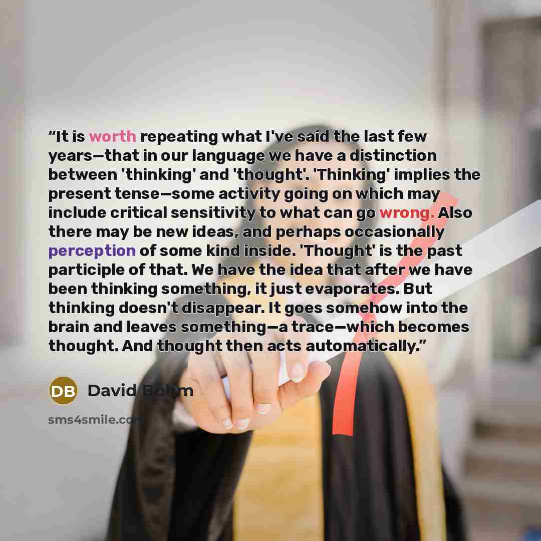 “It is worth repeating what I've said the last few years—that in our language we have a distinction between 'thinking' and 'thought'. 'Thinking' implies the present tense—some activity going on which may include critical sensitivity to what can go wrong. Also there may be new ideas, and perhaps…” quote by David Bohm