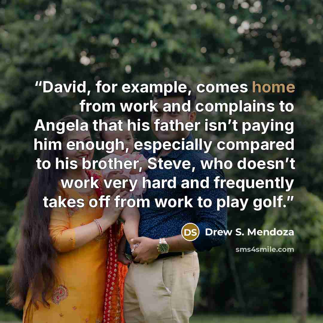 “David, for example, comes home from work and complains to Angela that his father isn’t paying him enough, especially compared to his brother, Steve, who doesn’t work very hard and frequently takes off from work to play golf.” quote by Drew S. Mendoza