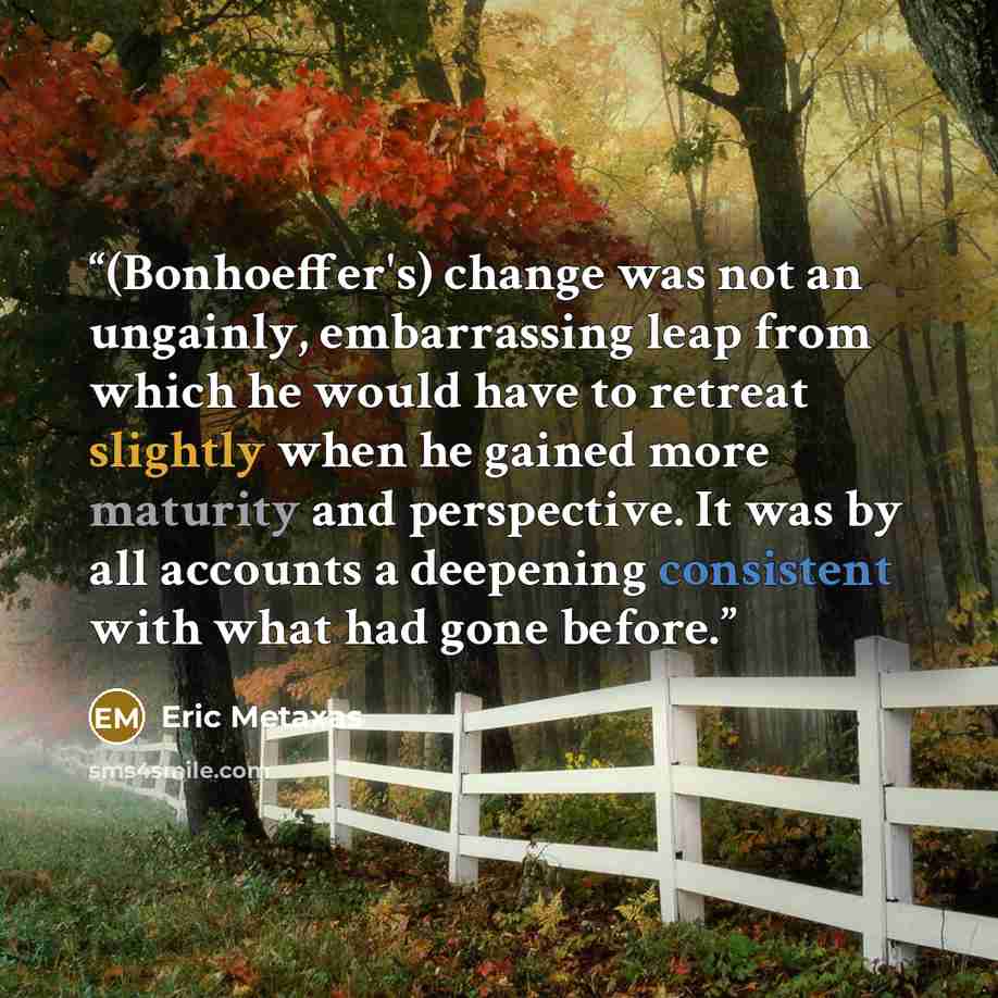 “(Bonhoeffer's) change was not an ungainly, embarrassing leap from which he would have to retreat slightly when he gained more maturity and perspective. It was by all accounts a deepening consistent with what had gone before.” quote by Eric Metaxas
