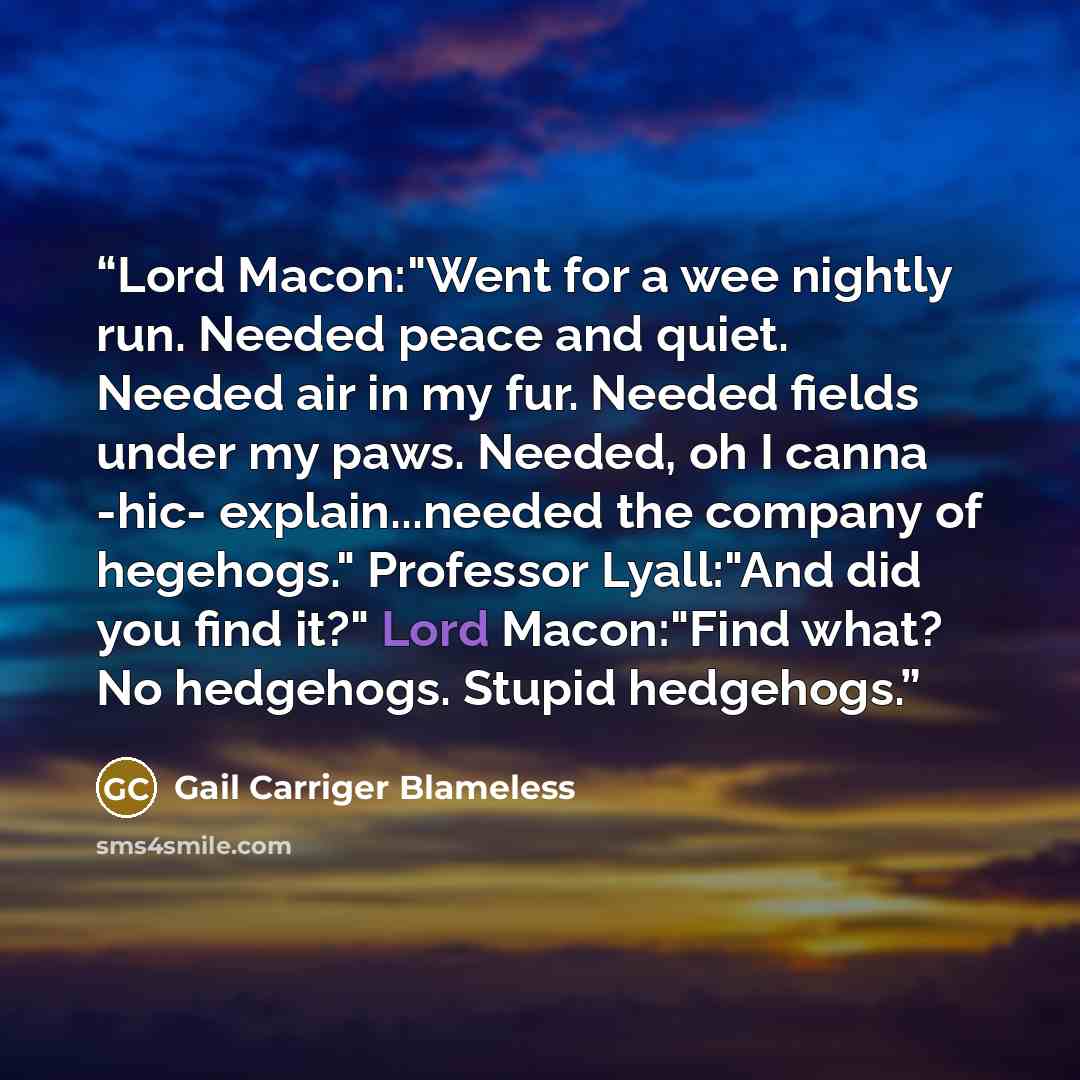 “Lord Macon:"Went for a wee nightly run. Needed peace and quiet. Needed air in my fur. Needed fields under my paws. Needed, oh I canna -hic- explain...needed the company of hegehogs." Professor Lyall:"And did you find it?" Lord Macon:"Find what? No hedgehogs. Stupid hedgehogs.” quote by Gail Carriger Blameless