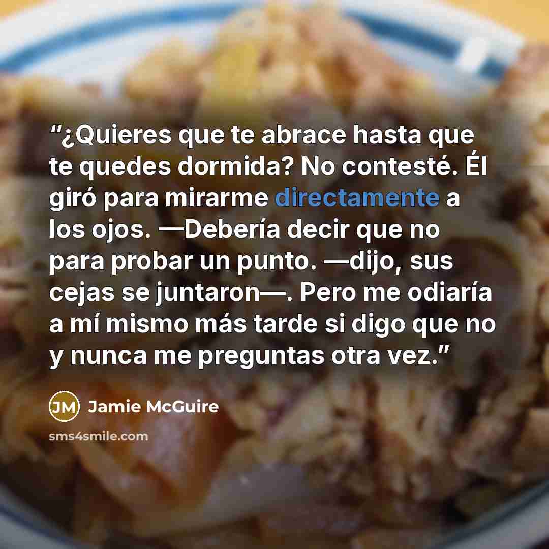 “¿Quieres que te abrace hasta que te quedes dormida? No contesté. Él giró para mirarme directamente a los ojos. —Debería decir que no para probar un punto. —dijo, sus cejas se juntaron—. Pero me odiaría a mí mismo más tarde si digo que no y nunca me preguntas otra vez.” quote by Jamie McGuire