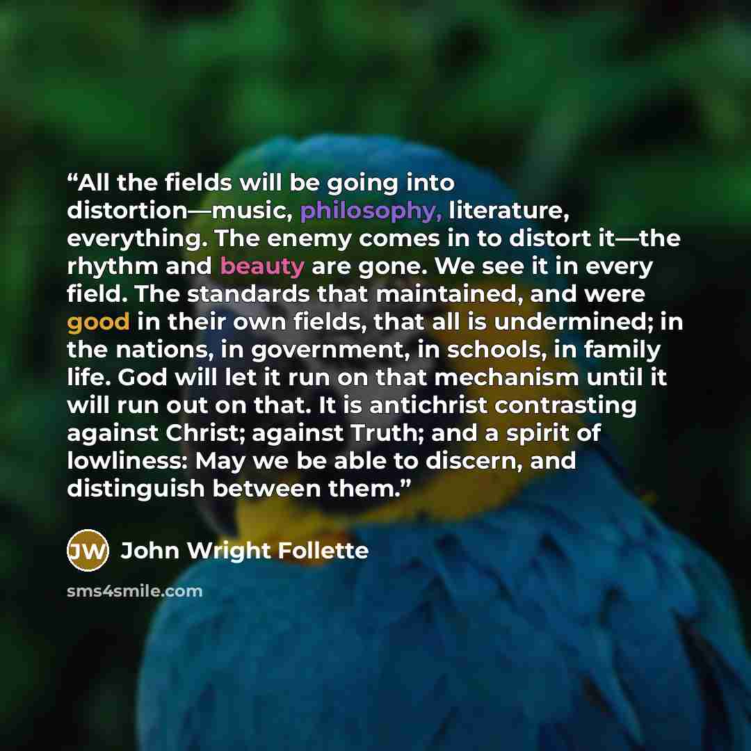 “All the fields will be going into distortion—music, philosophy, literature, everything. The enemy comes in to distort it—the rhythm and beauty are gone. We see it in every field. The standards that maintained, and were good in their own fields, that all is undermined; in the nations, in…” quote by John Wright Follette