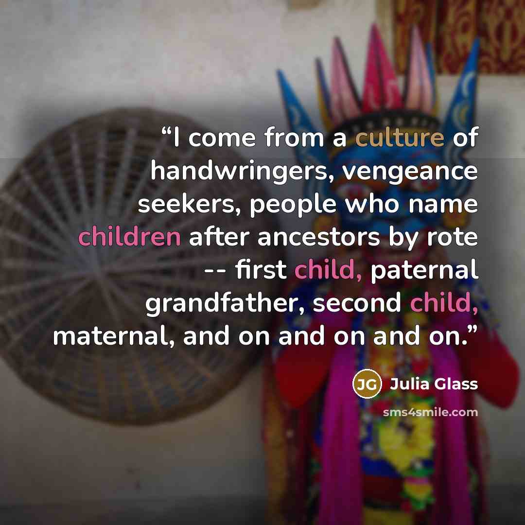 “I come from a culture of handwringers, vengeance seekers, people who name children after ancestors by rote -- first child, paternal grandfather, second child, maternal, and on and on and on.” quote by Julia Glass
