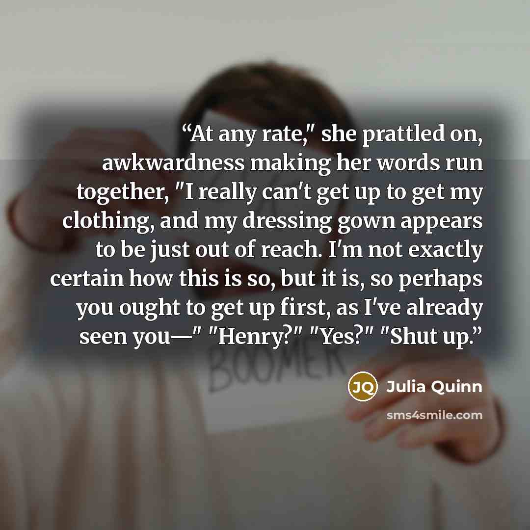 “At any rate," she prattled on, awkwardness making her words run together, "I really can't get up to get my clothing, and my dressing gown appears to be just out of reach. I'm not exactly certain how this is so, but it is, so perhaps you ought to get up first, as I've already seen you—" "Henry?"…” quote by Julia Quinn