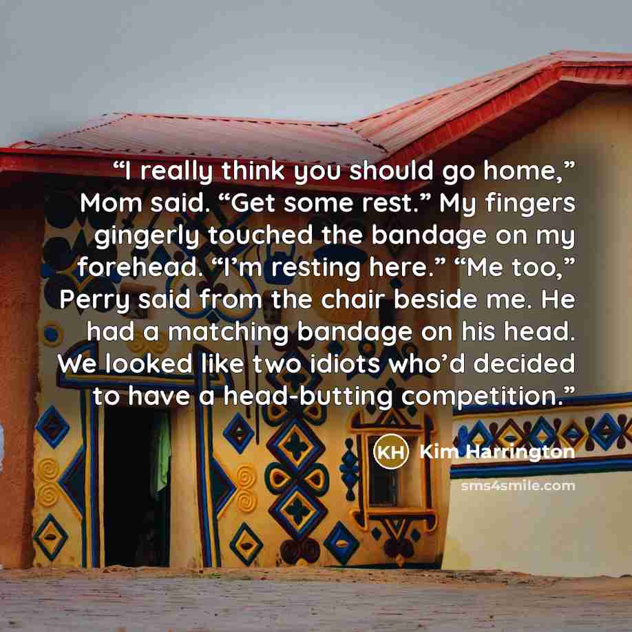 “I really think you should go home,” Mom said. “Get some rest.” My fingers gingerly touched the bandage on my forehead. “I’m resting here.” “Me too,” Perry said from the chair beside me. He had a matching bandage on his head. We looked like two idiots who’d decided to have a head-butting competition.” quote by Kim Harrington