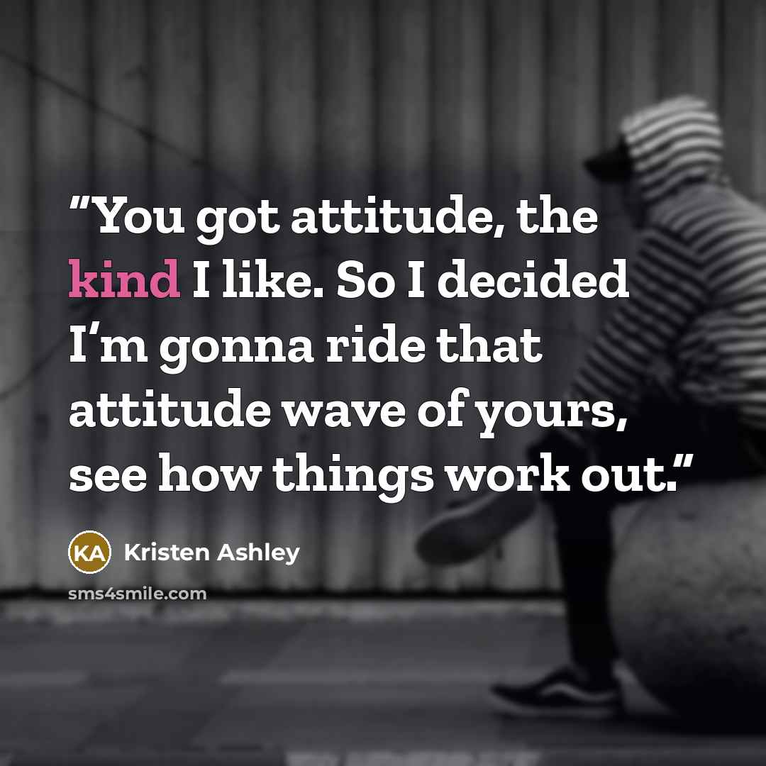 “You got attitude, the kind I like. So I decided I’m gonna ride that attitude wave of yours, see how things work out.” quote by Kristen Ashley