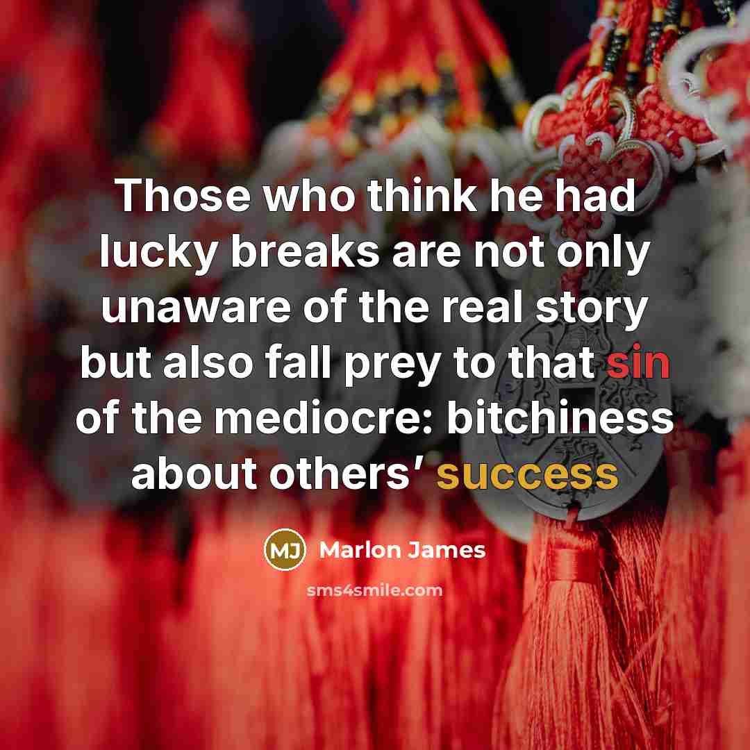 “Those who think he had lucky breaks are not only unaware of the real story but also fall prey to that sin of the mediocre: bitchiness about others’ success” quote by Marlon James