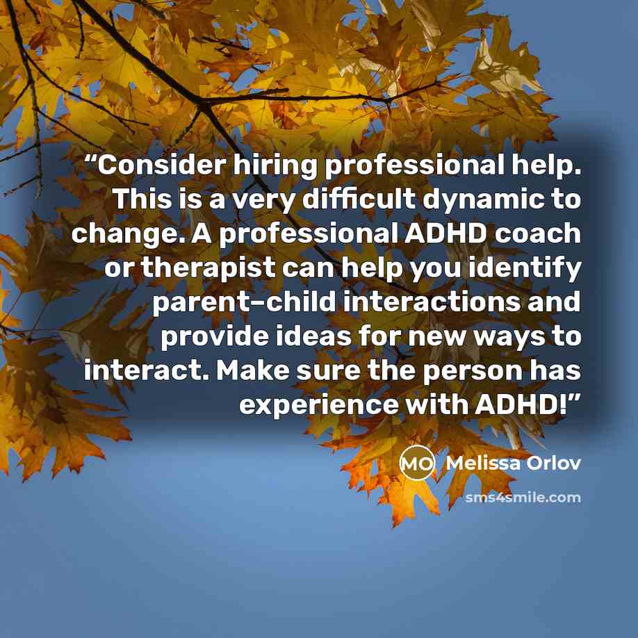 “Consider hiring professional help. This is a very difficult dynamic to change. A professional ADHD coach or therapist can help you identify parent–child interactions and provide ideas for new ways to interact. Make sure the person has experience with ADHD!” quote by Melissa Orlov