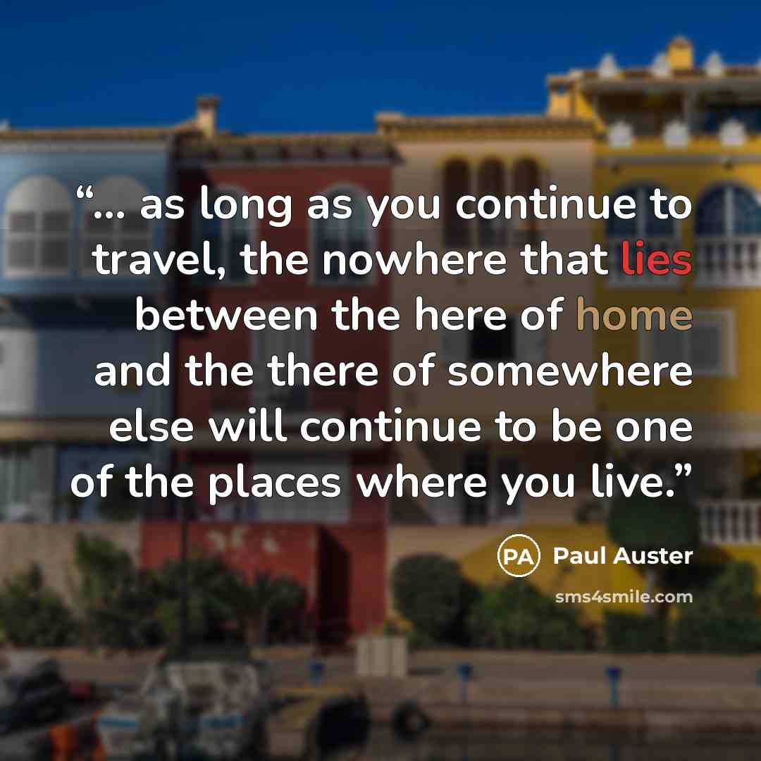 “... as long as you continue to travel, the nowhere that lies between the here of home and the there of somewhere else will continue to be one of the places where you live.” quote by Paul Auster