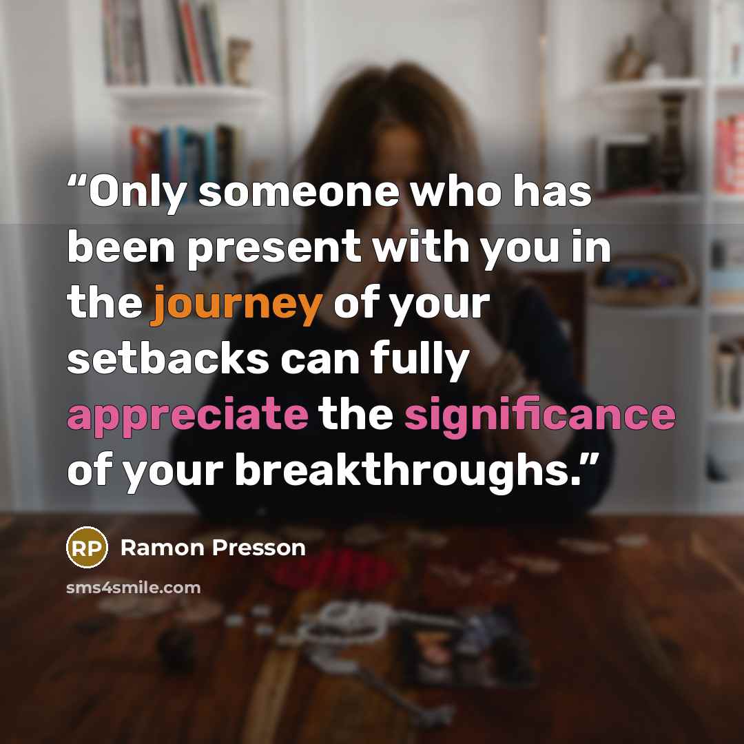 “Only someone who has been present with you in the journey of your setbacks can fully appreciate the significance of your breakthroughs.” quote by Ramon Presson