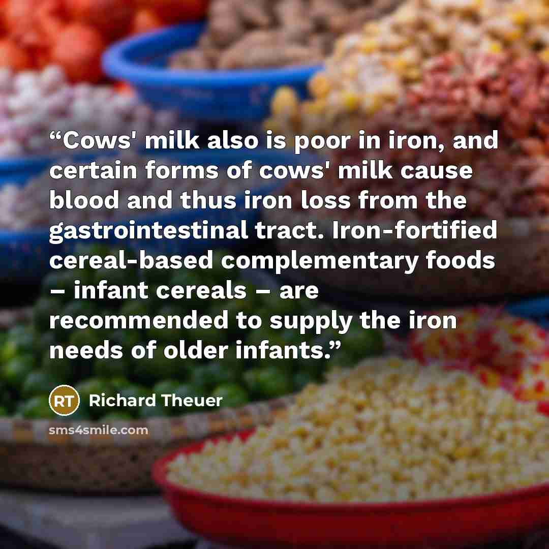 “Cows' milk also is poor in iron, and certain forms of cows' milk cause blood and thus iron loss from the gastrointestinal tract. Iron-fortified cereal-based complementary foods – infant cereals – are recommended to supply the iron needs of older infants.” quote by Richard Theuer