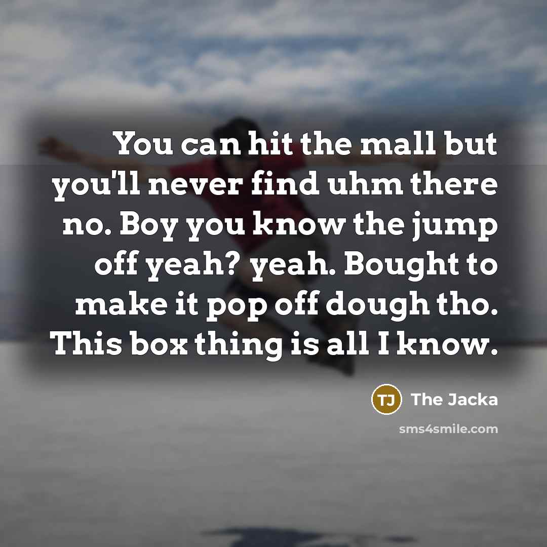 “You can hit the mall but you'll never find uhm there no. Boy you know the jump off yeah? yeah. Bought to make it pop off dough tho. This box thing is all I know.” quote by The Jacka