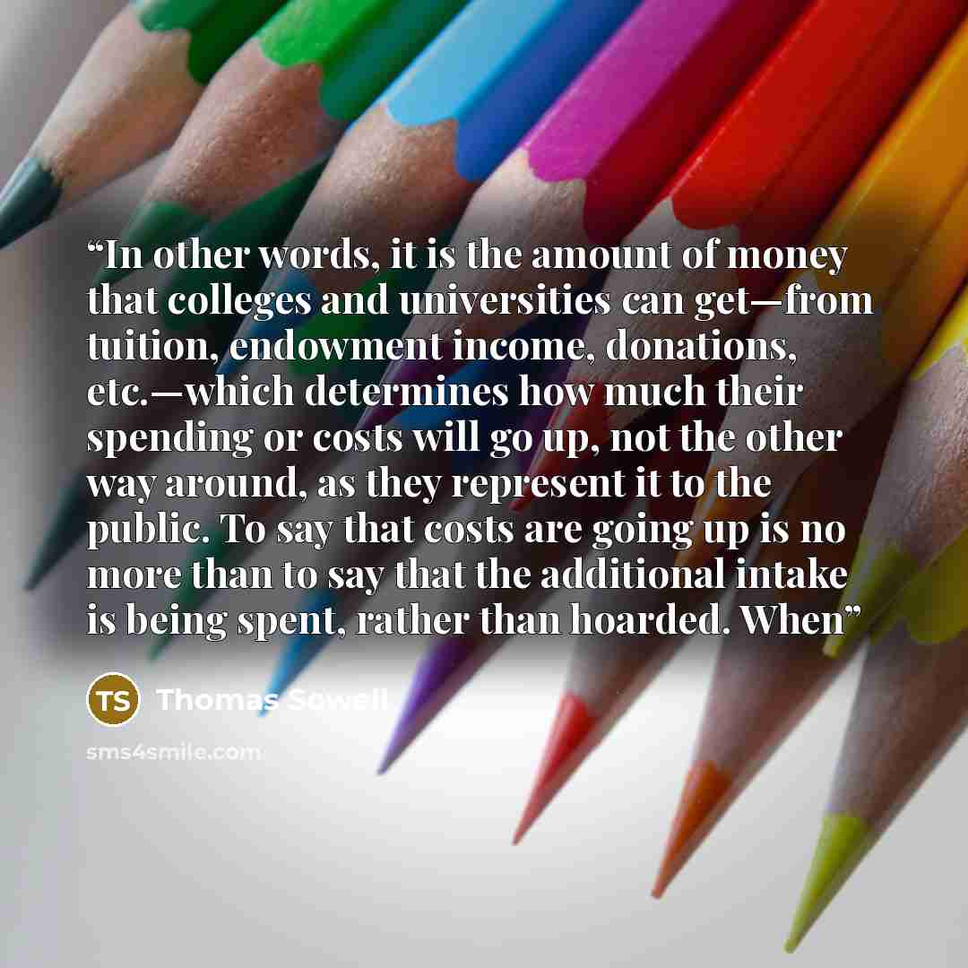 “In other words, it is the amount of money that colleges and universities can get—from tuition, endowment income, donations, etc.—which determines how much their spending or costs will go up, not the other way around, as they represent it to the public. To say that costs are going up is no more…” quote by Thomas Sowell