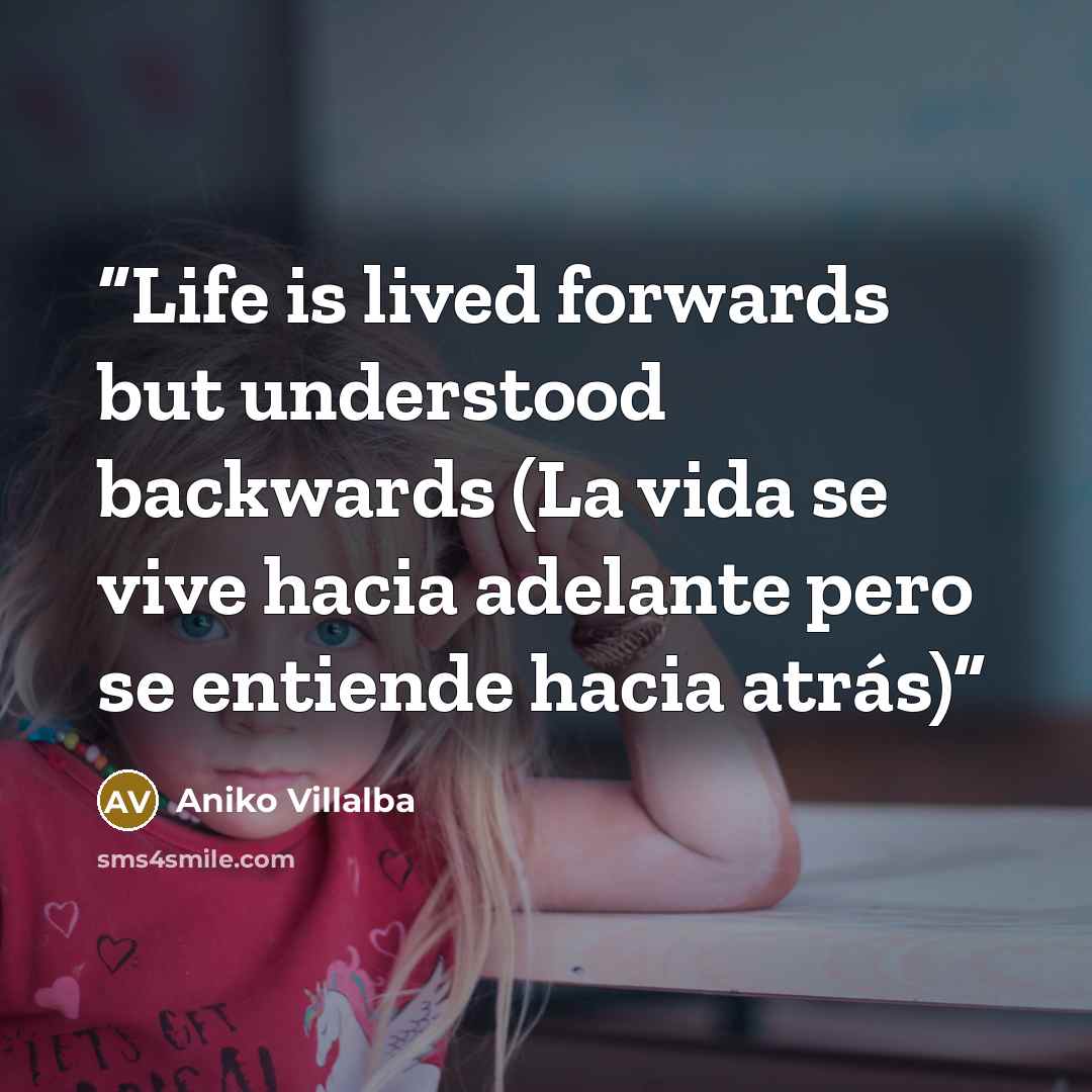 “Life is lived forwards but understood backwards (La vida se vive hacia adelante pero se entiende hacia atrás)” quote by Aniko Villalba