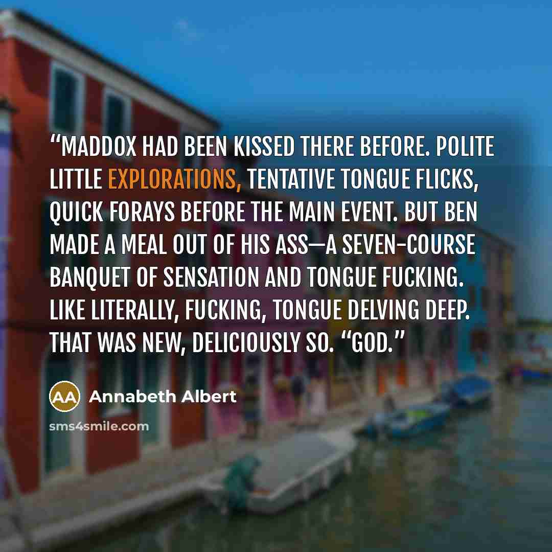 “Maddox had been kissed there before. Polite little explorations, tentative tongue flicks, quick forays before the main event. But Ben made a meal out of his ass—a seven-course banquet of sensation and tongue fucking. Like literally, fucking, tongue delving deep. That was new, deliciously so. “God.” quote by Annabeth Albert