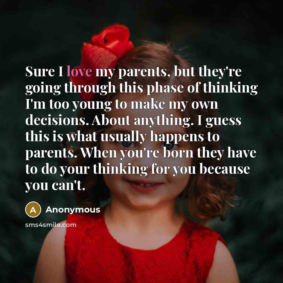 “Sure I love my parents, but they're going through this phase of thinking I'm too young to make my own decisions. About anything. I guess this is what usually happens to parents. When you're born they have to do your thinking for you because you can't.” quote by Anonymous