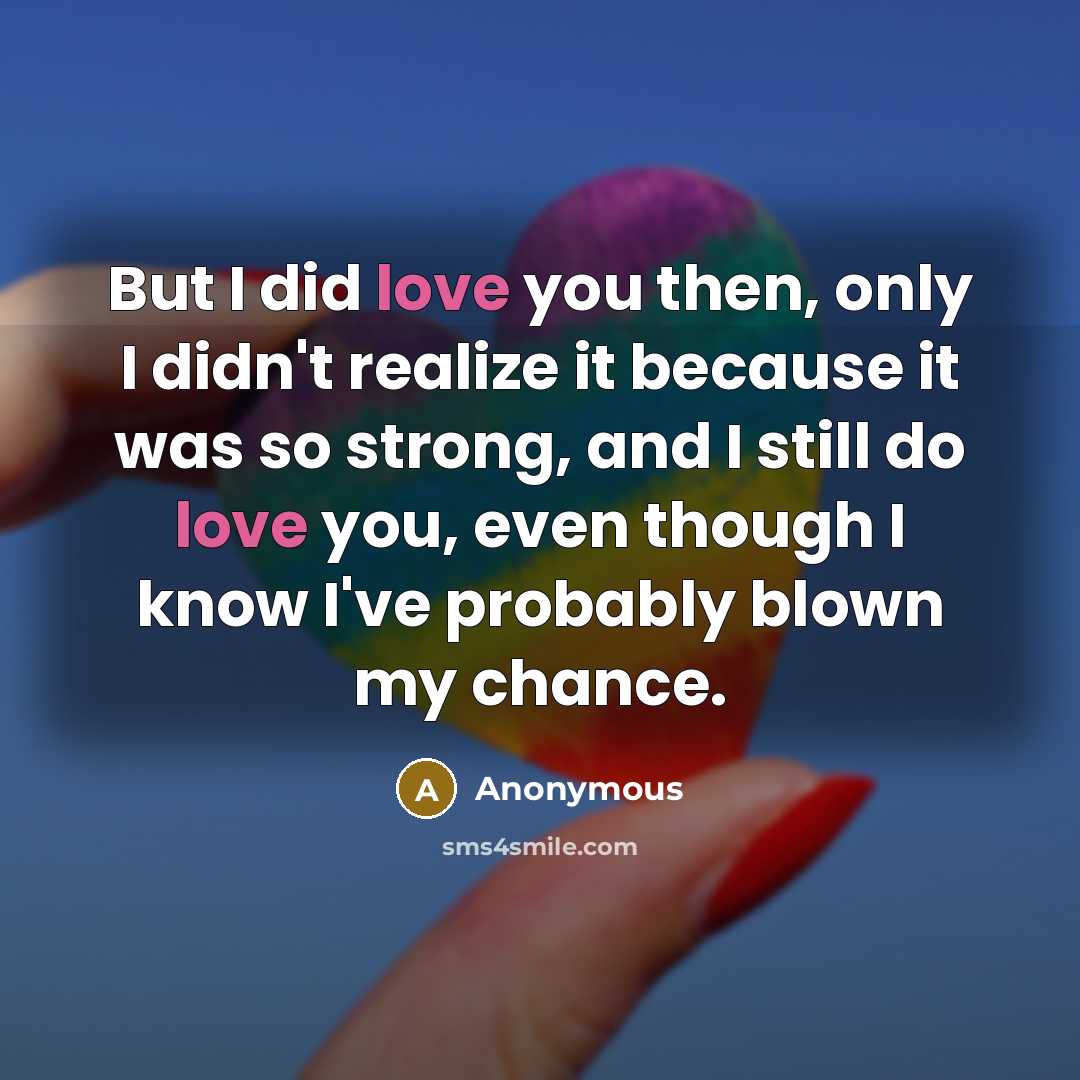 “But I did love you then, only I didn't realize it because it was so strong, and I still do love you, even though I know I've probably blown my chance.” quote by Anonymous