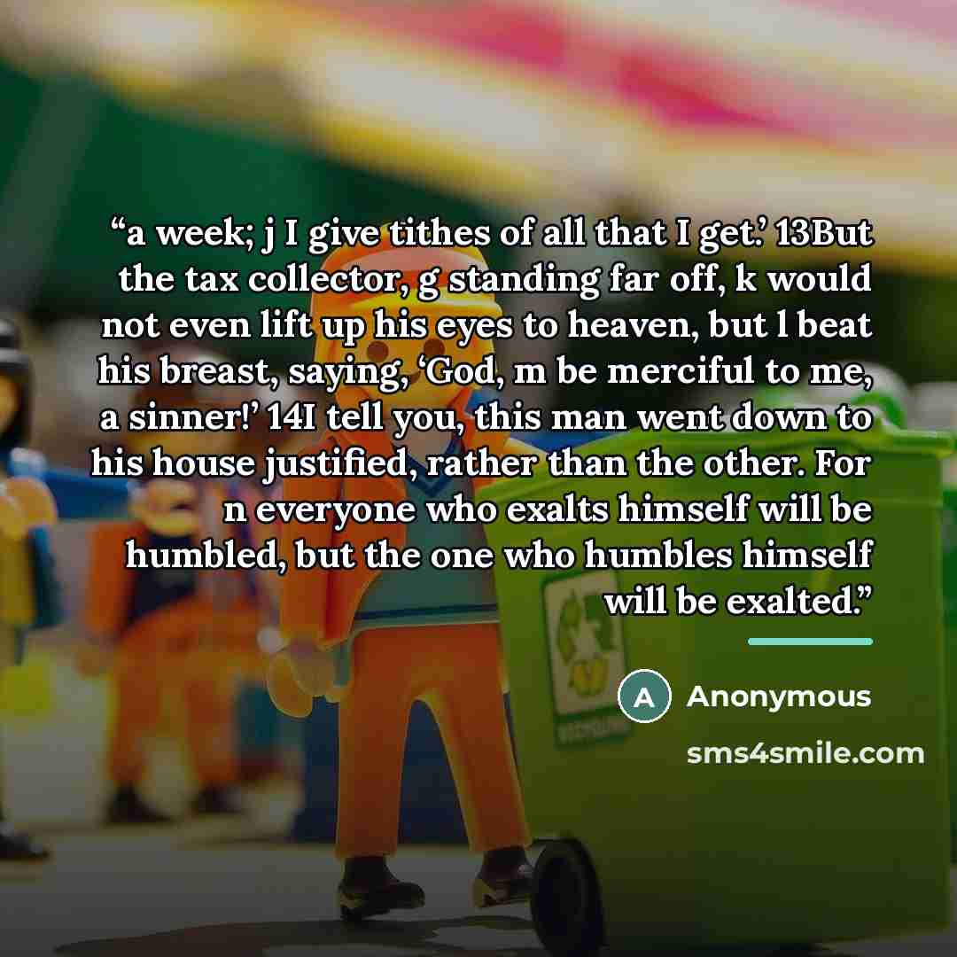 “a week; j I give tithes of all that I get.’ 13But the tax collector, g standing far off, k would not even lift up his eyes to heaven, but l beat his breast, saying, ‘God, m be merciful to me, a sinner!’ 14I tell you, this man went down to his house justified, rather than the other. For n everyone…” quote by Anonymous