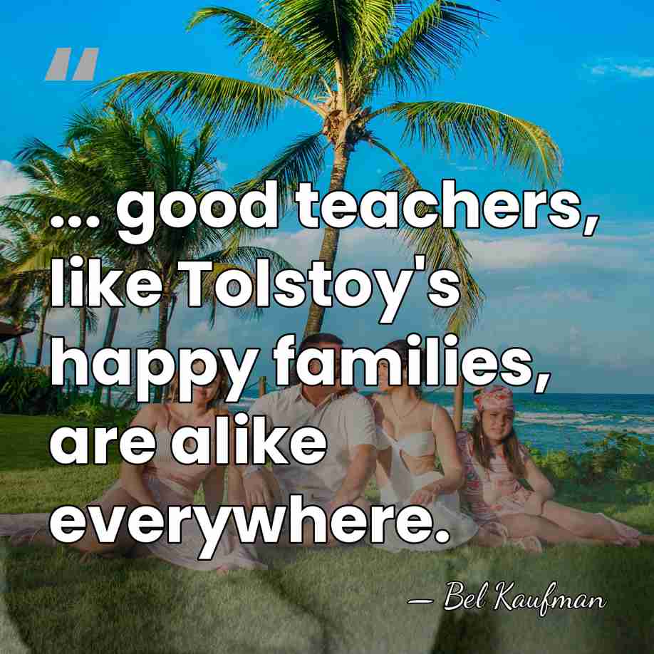 ... good teachers, like Tolstoy's happy families, are alike everywhere. - Bel Kaufman