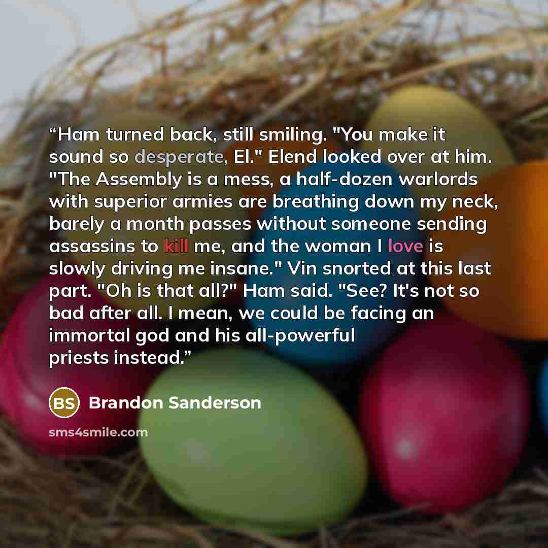 “Ham turned back, still smiling. "You make it sound so desperate, El." Elend looked over at him. "The Assembly is a mess, a half-dozen warlords with superior armies are breathing down my neck, barely a month passes without someone sending assassins to kill me, and the woman I love is slowly driving…” quote by Brandon Sanderson
