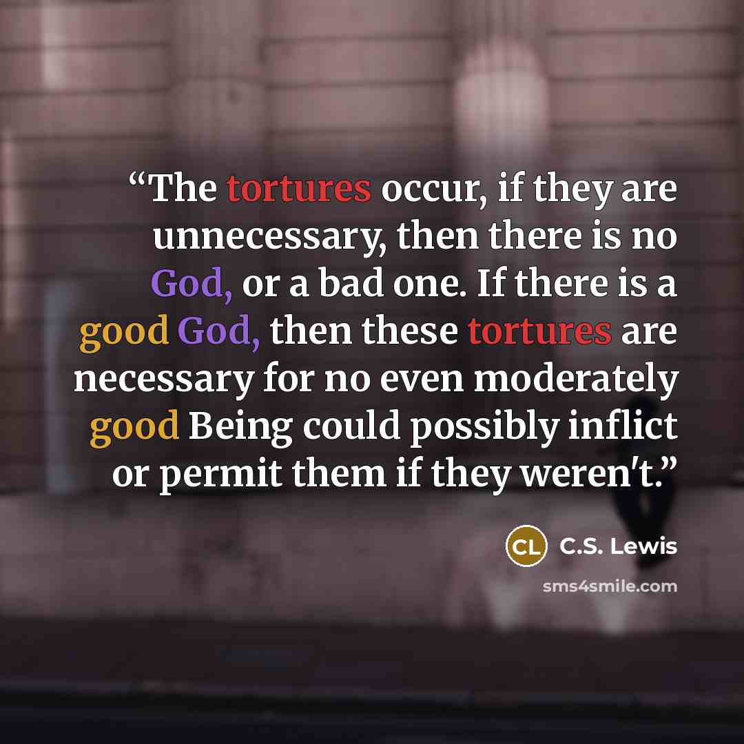 “The tortures occur, if they are unnecessary, then there is no God, or a bad one. If there is a good God, then these tortures are necessary for no even moderately good Being could possibly inflict or permit them if they weren't.” quote by C.S. Lewis