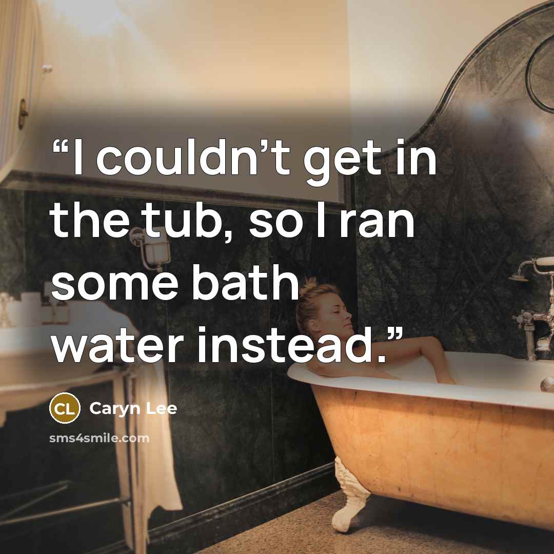 “I couldn’t get in the tub, so I ran some bath water instead.” quote by Caryn Lee