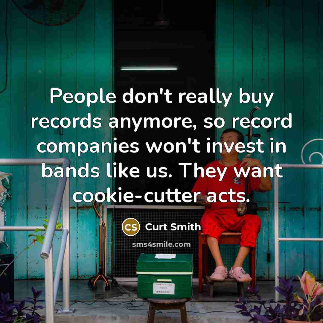 “People don't really buy records anymore, so record companies won't invest in bands like us. They want cookie-cutter acts.” quote by Curt Smith
