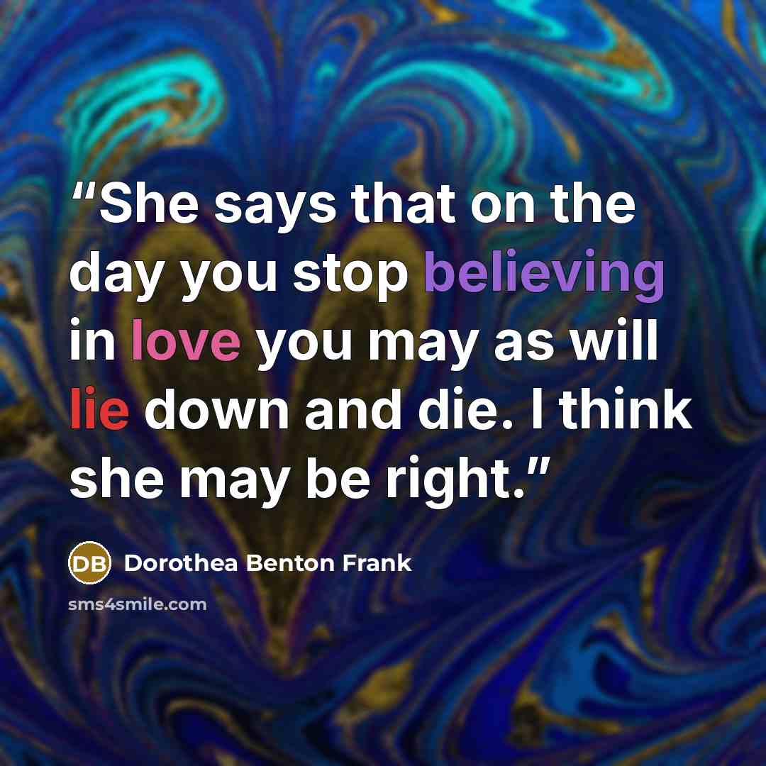 “She says that on the day you stop believing in love you may as will lie down and die. I think she may be right.” quote by Dorothea Benton Frank