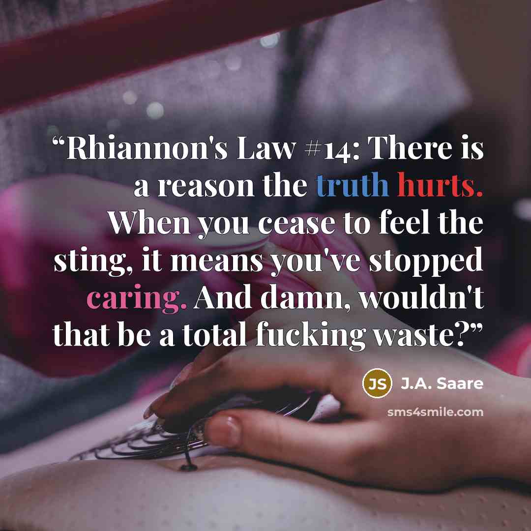 “Rhiannon's Law #14: There is a reason the truth hurts. When you cease to feel the sting, it means you've stopped caring. And damn, wouldn't that be a total fucking waste?” quote by J.A. Saare